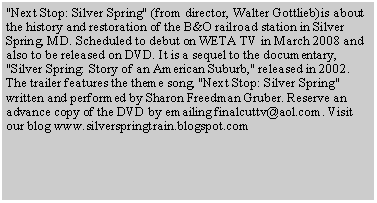 Text Box: "Next Stop: Silver Spring" (from director, Walter Gottlieb)is about the history and restoration of the B&O railroad station in Silver Spring, MD. Scheduled to debut on WETA TV in March 2008 and also to be released on DVD. It is a sequel to the documentary, "Silver Spring: Story of an American Suburb," released in 2002. The trailer features the theme song, "Next Stop: Silver Spring" written and performed by Sharon Freedman Gruber. Reserve an advance copy of the DVD by emailing finalcuttv@aol.com. Visit our blog www.silverspringtrain.blogspot.com 